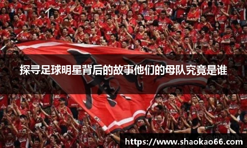 探寻足球明星背后的故事他们的母队究竟是谁